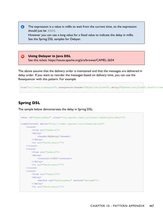 The expression is a value in millis to wait from the current time, so the expression
should just be 3000.
However you can use a long value for a fixed value to indicate the delay in millis.
See the Spring DSL samples for Delayer.
Using Delayer in Java DSL
See this ticket: https://issues.apache.org/jira/browse/CAMEL-2654
The above assume that the delivery order is maintained and that the messages are delivered in
delay order. If you want to reorder the messages based on delivery time, you can use the
Resequencer with this pattern. For example
from("activemq:someQueue").resequencer(header("MyDeliveryTime")).delay("MyRedeliveryTime").to("activem
Spring DSL
The sample below demonstrates the delay in Spring DSL:
<bean id="myDelayBean" class="org.apache.camel.processor.MyDelayCalcBean"/>
<camelContext xmlns="http://camel.apache.org/schema/spring">
<route>
<from uri="seda:a"/>
<delay>
<header>MyDelay</header>
</delay>
<to uri="mock:result"/>
</route>
<route>
<from uri="seda:b"/>
<delay>
<constant>1000</constant>
</delay>
<to uri="mock:result"/>
</route>
<route>
<from uri="seda:c"/>
<delay>
<method ref="myDelayBean" method="delayMe"/>
</delay>
<to uri="mock:result"/>
CHAPTER 10 - PATTERN APPENDIX 467
 
