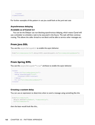 </route>
</camelContext>
For further examples of this pattern in use you could look at the junit test case
Asynchronous delaying
Available as of Camel 2.4
You can let the Delayer use non blocking asynchronous delaying, which means Camel will
use a scheduler to schedule a task to be executed in the future. The task will then continue
routing. This allows the caller thread to not block and be able to service other messages etc.
From Java DSL
You use the asyncDelayed() to enable the async behavior.
from("activemq:queue:foo").delay(1000).asyncDelayed().to("activemq:aDelayedQueue");
From Spring XML
You use the asyncDelayed="true" attribute to enable the async behavior.
<route>
<from uri="activemq:queue:foo"/>
<delay asyncDelayed="true">
<constant>1000</constant>
</delay>
<to uri="activemq:aDealyedQueue"/>
</route>
Creating a custom delay
You can use an expression to determine when to send a message using something like this
from("activemq:foo").
delay().method("someBean", "computeDelay").
to("activemq:bar");
then the bean would look like this...
468 CHAPTER 10 - PATTERN APPENDIX
 