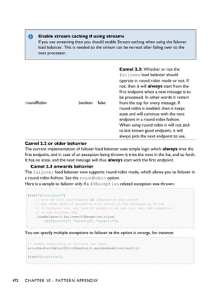 Enable stream caching if using streams
If you use streaming then you should enable Stream caching when using the failover
load balancer. This is needed so the stream can be re-read after failing over to the
next processor.
roundRobin boolean false
Camel 2.3: Whether or not the
failover load balancer should
operate in round robin mode or not. If
not, then it will always start from the
first endpoint when a new message is to
be processed. In other words it restart
from the top for every message. If
round robin is enabled, then it keeps
state and will continue with the next
endpoint in a round robin fashion.
When using round robin it will not stick
to last known good endpoint, it will
always pick the next endpoint to use.
Camel 2.2 or older behavior
The current implementation of failover load balancer uses simple logic which always tries the
first endpoint, and in case of an exception being thrown it tries the next in the list, and so forth.
It has no state, and the next message will thus always start with the first endpoint.
Camel 2.3 onwards behavior
The failover load balancer now supports round robin mode, which allows you to failover in
a round robin fashion. See the roundRobin option.
Here is a sample to failover only if a IOException related exception was thrown:
from("direct:start")
// here we will load balance if IOException was thrown
// any other kind of exception will result in the Exchange as failed
// to failover over any kind of exception we can just omit the exception
// in the failOver DSL
.loadBalance().failover(IOException.class)
.to("direct:x", "direct:y", "direct:z");
You can specify multiple exceptions to failover as the option is varargs, for instance:
// enable redelivery so failover can react
errorHandler(defaultErrorHandler().maximumRedeliveries(5));
from("direct:foo").
472 CHAPTER 10 - PATTERN APPENDIX
 