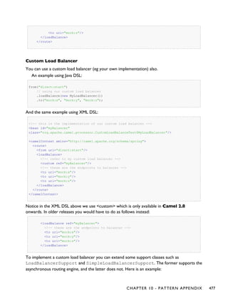 <to uri="mock:z"/>
</loadBalance>
</route>
Custom Load Balancer
You can use a custom load balancer (eg your own implementation) also.
An example using Java DSL:
from("direct:start")
// using our custom load balancer
.loadBalance(new MyLoadBalancer())
.to("mock:x", "mock:y", "mock:z");
And the same example using XML DSL:
<!-- this is the implementation of our custom load balancer -->
<bean id="myBalancer"
class="org.apache.camel.processor.CustomLoadBalanceTest$MyLoadBalancer"/>
<camelContext xmlns="http://camel.apache.org/schema/spring">
<route>
<from uri="direct:start"/>
<loadBalance>
<!-- refer to my custom load balancer -->
<custom ref="myBalancer"/>
<!-- these are the endpoints to balancer -->
<to uri="mock:x"/>
<to uri="mock:y"/>
<to uri="mock:z"/>
</loadBalance>
</route>
</camelContext>
Notice in the XML DSL above we use <custom> which is only available in Camel 2.8
onwards. In older releases you would have to do as follows instead:
<loadBalance ref="myBalancer">
<!-- these are the endpoints to balancer -->
<to uri="mock:x"/>
<to uri="mock:y"/>
<to uri="mock:z"/>
</loadBalance>
To implement a custom load balancer you can extend some support classes such as
LoadBalancerSupport and SimpleLoadBalancerSupport. The former supports the
asynchronous routing engine, and the latter does not. Here is an example:
CHAPTER 10 - PATTERN APPENDIX 477
 