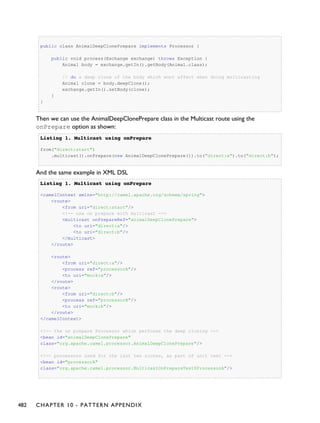public class AnimalDeepClonePrepare implements Processor {
public void process(Exchange exchange) throws Exception {
Animal body = exchange.getIn().getBody(Animal.class);
// do a deep clone of the body which wont affect when doing multicasting
Animal clone = body.deepClone();
exchange.getIn().setBody(clone);
}
}
Then we can use the AnimalDeepClonePrepare class in the Multicast route using the
onPrepare option as shown:
Listing 1.Listing 1. Multicast using onPrepareMulticast using onPrepare
from("direct:start")
.multicast().onPrepare(new AnimalDeepClonePrepare()).to("direct:a").to("direct:b");
And the same example in XML DSL
Listing 1.Listing 1. Multicast using onPrepareMulticast using onPrepare
<camelContext xmlns="http://camel.apache.org/schema/spring">
<route>
<from uri="direct:start"/>
<!-- use on prepare with multicast -->
<multicast onPrepareRef="animalDeepClonePrepare">
<to uri="direct:a"/>
<to uri="direct:b"/>
</multicast>
</route>
<route>
<from uri="direct:a"/>
<process ref="processorA"/>
<to uri="mock:a"/>
</route>
<route>
<from uri="direct:b"/>
<process ref="processorB"/>
<to uri="mock:b"/>
</route>
</camelContext>
<!-- the on prepare Processor which performs the deep cloning -->
<bean id="animalDeepClonePrepare"
class="org.apache.camel.processor.AnimalDeepClonePrepare"/>
<!-- processors used for the last two routes, as part of unit test -->
<bean id="processorA"
class="org.apache.camel.processor.MulticastOnPrepareTest$ProcessorA"/>
482 CHAPTER 10 - PATTERN APPENDIX
 