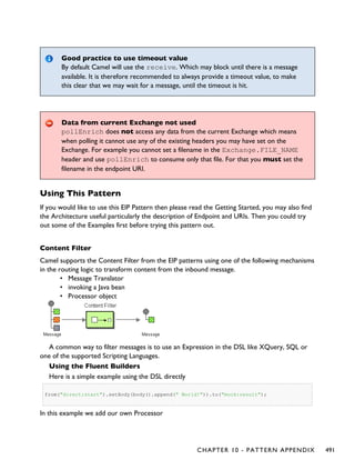 Good practice to use timeout value
By default Camel will use the receive. Which may block until there is a message
available. It is therefore recommended to always provide a timeout value, to make
this clear that we may wait for a message, until the timeout is hit.
Data from current Exchange not used
pollEnrich does not access any data from the current Exchange which means
when polling it cannot use any of the existing headers you may have set on the
Exchange. For example you cannot set a filename in the Exchange.FILE_NAME
header and use pollEnrich to consume only that file. For that you must set the
filename in the endpoint URI.
Using This Pattern
If you would like to use this EIP Pattern then please read the Getting Started, you may also find
the Architecture useful particularly the description of Endpoint and URIs. Then you could try
out some of the Examples first before trying this pattern out.
Content Filter
Camel supports the Content Filter from the EIP patterns using one of the following mechanisms
in the routing logic to transform content from the inbound message.
• Message Translator
• invoking a Java bean
• Processor object
A common way to filter messages is to use an Expression in the DSL like XQuery, SQL or
one of the supported Scripting Languages.
Using the Fluent Builders
Here is a simple example using the DSL directly
from("direct:start").setBody(body().append(" World!")).to("mock:result");
In this example we add our own Processor
CHAPTER 10 - PATTERN APPENDIX 491
 