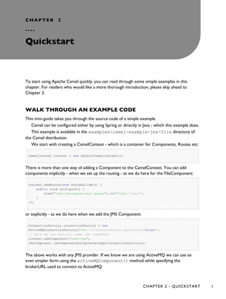 CHAPTER 2
°°°°
Quickstart
To start using Apache Camel quickly, you can read through some simple examples in this
chapter. For readers who would like a more thorough introduction, please skip ahead to
Chapter 3.
WALK THROUGH AN EXAMPLE CODE
This mini-guide takes you through the source code of a simple example.
Camel can be configured either by using Spring or directly in Java - which this example does.
This example is available in the examplescamel-example-jms-file directory of
the Camel distribution.
We start with creating a CamelContext - which is a container for Components, Routes etc:
CamelContext context = new DefaultCamelContext();
There is more than one way of adding a Component to the CamelContext. You can add
components implicitly - when we set up the routing - as we do here for the FileComponent:
context.addRoutes(new RouteBuilder() {
public void configure() {
from("test-jms:queue:test.queue").to("file://test");
}
});
or explicitly - as we do here when we add the JMS Component:
ConnectionFactory connectionFactory = new
ActiveMQConnectionFactory("vm://localhost?broker.persistent=false");
// Note we can explicit name the component
context.addComponent("test-jms",
JmsComponent.jmsComponentAutoAcknowledge(connectionFactory));
The above works with any JMS provider. If we know we are using ActiveMQ we can use an
even simpler form using the activeMQComponent() method while specifying the
brokerURL used to connect to ActiveMQ
CHAPTER 2 - QUICKSTART 1
 