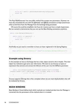 String id = userId + generateHashCodeForPayload(payload);
return id;
}
}
The Pojo MyIdGenerator has one public method that accepts two parameters. However we
have also annotated this one with the @Header and @Body annotation to help Camel know
what to bind here from the Message from the Exchange being processed.
Of course this could be simplified a lot if you for instance just have a simple id generator.
But we wanted to demonstrate that you can use the Bean Binding annotations anywhere.
public class MySimpleIdGenerator {
public static int generate() {
// generate a unique id
return 123;
}
}
And finally we just need to remember to have our bean registered in the Spring Registry:
<bean id="myCorrelationIdGenerator" class="com.mycompany.MySimpleIdGenerator"/>
Example using Groovy
In this example we have an Exchange that has a User object stored in the in header. This User
object has methods to get some user information. We want to use Groovy to inject an
expression that extracts and concats the fullname of the user into the fullName parameter.
public void doSomething(@Groovy("$request.header['user'].firstName
$request.header['user'].familyName) String fullName, @Body String body) {
// process the inbound message here
}
Groovy supports GStrings that is like a template where we can insert $ placeholders that will
be evaluated by Groovy.
BEAN BINDING
Bean Binding in Camel defines both which methods are invoked and also how the Message is
converted into the parameters of the method when it is invoked.
46 COOKBOOK
 