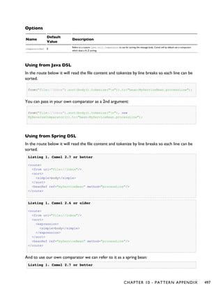 Options
Name
Default
Value
Description
comparatorRef Ê
Refers to a custom java.util.Comparator to use for sorting the message body. Camel will by default use a comparator
which does a A..Z sorting.
Using from Java DSL
In the route below it will read the file content and tokenize by line breaks so each line can be
sorted.
from("file://inbox").sort(body().tokenize("n")).to("bean:MyServiceBean.processLine");
You can pass in your own comparator as a 2nd argument:
from("file://inbox").sort(body().tokenize("n"), new
MyReverseComparator()).to("bean:MyServiceBean.processLine");
Using from Spring DSL
In the route below it will read the file content and tokenize by line breaks so each line can be
sorted.
Listing 1.Listing 1. Camel 2.7 or betterCamel 2.7 or better
<route>
<from uri="file://inbox"/>
<sort>
<simple>body</simple>
</sort>
<beanRef ref="myServiceBean" method="processLine"/>
</route>
Listing 1.Listing 1. Camel 2.6 or olderCamel 2.6 or older
<route>
<from uri="file://inbox"/>
<sort>
<expression>
<simple>body</simple>
</expression>
</sort>
<beanRef ref="myServiceBean" method="processLine"/>
</route>
And to use our own comparator we can refer to it as a spring bean:
Listing 1.Listing 1. Camel 2.7 or betterCamel 2.7 or better
CHAPTER 10 - PATTERN APPENDIX 497
 