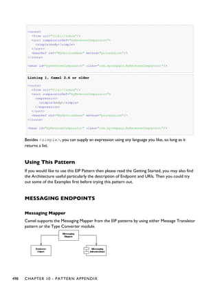 <route>
<from uri="file://inbox"/>
<sort comparatorRef="myReverseComparator">
<simple>body</simple>
</sort>
<beanRef ref="MyServiceBean" method="processLine"/>
</route>
<bean id="myReverseComparator" class="com.mycompany.MyReverseComparator"/>
Listing 1.Listing 1. Camel 2.6 or olderCamel 2.6 or older
<route>
<from uri="file://inbox"/>
<sort comparatorRef="myReverseComparator">
<expression>
<simple>body</simple>
</expression>
</sort>
<beanRef ref="MyServiceBean" method="processLine"/>
</route>
<bean id="myReverseComparator" class="com.mycompany.MyReverseComparator"/>
Besides <simple>, you can supply an expression using any language you like, so long as it
returns a list.
Using This Pattern
If you would like to use this EIP Pattern then please read the Getting Started, you may also find
the Architecture useful particularly the description of Endpoint and URIs. Then you could try
out some of the Examples first before trying this pattern out.
MESSAGING ENDPOINTS
Messaging Mapper
Camel supports the Messaging Mapper from the EIP patterns by using either Message Translator
pattern or the Type Converter module.
498 CHAPTER 10 - PATTERN APPENDIX
 