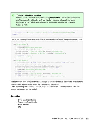 Transaction error handler
When a route is marked as transacted using transacted Camel will automatic use
the TransactionErrorHandler as Error Handler. It supports basically the same
feature set as the DefaultErrorHandler, so you can for instance use Exception
Clause as well.
<property name="propagationBehaviorName" value="PROPAGATION_REQUIRES_NEW"/>
</bean>
Then in the routes you use transacted DSL to indicate which of these two propagations it uses.
from("direct:mixed")
// using required
.transacted("PROPAGATION_REQUIRED")
// all these steps will be okay
.setBody(constant("Tiger in Action")).beanRef("bookService")
.setBody(constant("Elephant in Action")).beanRef("bookService")
// continue on route 2
.to("direct:mixed2");
from("direct:mixed2")
// tell Camel that if this route fails then only rollback this last route
// by using (rollback only *last*)
.onException(Exception.class).markRollbackOnlyLast().end()
// using a different propagation which is requires new
.transacted("PROPAGATION_REQUIRES_NEW")
// this step will be okay
.setBody(constant("Lion in Action")).beanRef("bookService")
// this step will fail with donkey
.setBody(constant("Donkey in Action")).beanRef("bookService");
Notice how we have configured the onException in the 2nd route to indicate in case of any
exceptions we should handle it and just rollback this transaction.
This is done using the markRollbackOnlyLast which tells Camel to only do it for the
current transaction and not globally.
See Also
• Error handling in Camel
• TransactionErrorHandler
• Error Handler
• JMS
CHAPTER 10 - PATTERN APPENDIX 521
 