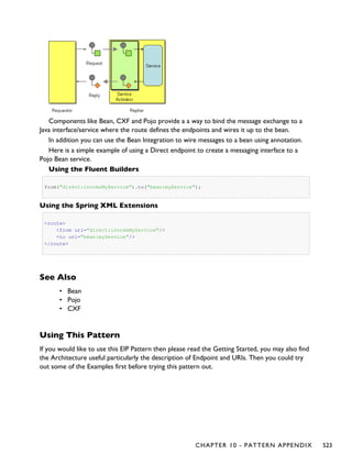 Components like Bean, CXF and Pojo provide a a way to bind the message exchange to a
Java interface/service where the route defines the endpoints and wires it up to the bean.
In addition you can use the Bean Integration to wire messages to a bean using annotation.
Here is a simple example of using a Direct endpoint to create a messaging interface to a
Pojo Bean service.
Using the Fluent Builders
from("direct:invokeMyService").to("bean:myService");
Using the Spring XML Extensions
<route>
<from uri="direct:invokeMyService"/>
<to uri="bean:myService"/>
</route>
See Also
• Bean
• Pojo
• CXF
Using This Pattern
If you would like to use this EIP Pattern then please read the Getting Started, you may also find
the Architecture useful particularly the description of Endpoint and URIs. Then you could try
out some of the Examples first before trying this pattern out.
CHAPTER 10 - PATTERN APPENDIX 523
 