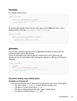 Examples
For example, a Bean such as:
public class Bar {
public String doSomething(String body) {
// process the in body and return whatever you want
return "Bye World";
}
Or the Exchange example. Notice that the return type must be void when there is only a
single parameter of the type org.apache.camel.Exchange:
public class Bar {
public void doSomething(Exchange exchange) {
// process the exchange
exchange.getIn().setBody("Bye World");
}
@Handler
You can mark a method in your bean with the @Handler annotation to indicate that this
method should be used for Bean Binding.
This has an advantage as you need not specify a method name in the Camel route, and
therefore do not run into problems after renaming the method in an IDE that can't find all its
references.
public class Bar {
@Handler
public String doSomething(String body) {
// process the in body and return whatever you want
return "Bye World";
}
Parameter binding using method option
Available as of Camel 2.9
Camel uses the following rules to determine if it's a parameter value in the method option
▪ The value is either true or false which denotes a boolean value
▪ The value is a numeric value such as 123 or 7
▪ The value is a String enclosed with either single or double quotes
▪ The value is null which denotes a null value
COOKBOOK 49
 