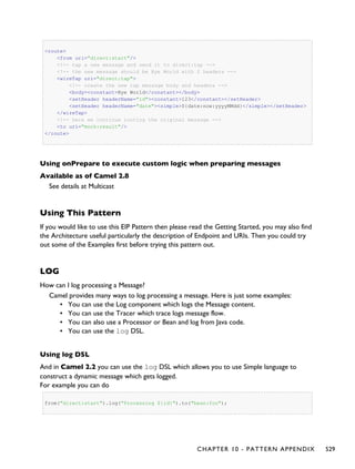 <route>
<from uri="direct:start"/>
<!-- tap a new message and send it to direct:tap -->
<!-- the new message should be Bye World with 2 headers -->
<wireTap uri="direct:tap">
<!-- create the new tap message body and headers -->
<body><constant>Bye World</constant></body>
<setHeader headerName="id"><constant>123</constant></setHeader>
<setHeader headerName="date"><simple>${date:now:yyyyMMdd}</simple></setHeader>
</wireTap>
<!-- here we continue routing the original message -->
<to uri="mock:result"/>
</route>
Using onPrepare to execute custom logic when preparing messages
Available as of Camel 2.8
See details at Multicast
Using This Pattern
If you would like to use this EIP Pattern then please read the Getting Started, you may also find
the Architecture useful particularly the description of Endpoint and URIs. Then you could try
out some of the Examples first before trying this pattern out.
LOG
How can I log processing a Message?
Camel provides many ways to log processing a message. Here is just some examples:
▪ You can use the Log component which logs the Message content.
▪ You can use the Tracer which trace logs message flow.
▪ You can also use a Processor or Bean and log from Java code.
▪ You can use the log DSL.
Using log DSL
And in Camel 2.2 you can use the log DSL which allows you to use Simple language to
construct a dynamic message which gets logged.
For example you can do
from("direct:start").log("Processing ${id}").to("bean:foo");
CHAPTER 10 - PATTERN APPENDIX 529
 