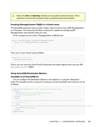 Notice the init and destroy methods on the pooled connection factory. This is
important to ensure the connection pool is properly started and shutdown.
Invoking MessageListener POJOs in a Camel route
The ActiveMQ component also provides a helper Type Converter from a JMS MessageListener
to a Processor. This means that the Bean component is capable of invoking any JMS
MessageListener bean directly inside any route.
So for example you can create a MessageListener in JMS like this:
public class MyListener implements MessageListener {
public void onMessage(Message jmsMessage) {
// ...
}
}
Then use it in your Camel route as follows
from("file://foo/bar").
bean(MyListener.class);
That is, you can reuse any of the Camel Components and easily integrate them into your JMS
MessageListener POJO!
Using ActiveMQ Destination Options
Available as of ActiveMQ 5.6
You can configure the Destination Options in the endpoint uri, using the "destination."
prefix. For example to mark a consumer as exclusive, and set its prefetch size to 50, you can do
as follows:
<camelContext xmlns="http://camel.apache.org/schema/spring">
<route>
<from uri="file://src/test/data?noop=true"/>
<to uri="activemq:queue:foo"/>
</route>
<route>
<!-- use consumer.exclusive ActiveMQ destination option, notice we have to prefix
with destination. -->
<from
uri="activemq:foo?destination.consumer.exclusive=true&amp;destination.consumer.prefetchSize=50"/>
<to uri="mock:results"/>
</route>
</camelContext>
CHAPTER 11 - COMPONENT APPENDIX 535
 