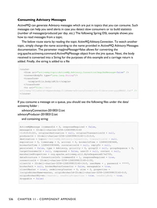 Consuming Advisory Messages
ActiveMQ can generate Advisory messages which are put in topics that you can consume. Such
messages can help you send alerts in case you detect slow consumers or to build statistics
(number of messages/produced per day, etc.) The following Spring DSL example shows you
how to read messages from a topic.
The below route starts by reading the topic ActiveMQ.Advisory.Connection. To watch another
topic, simply change the name according to the name provided in ActiveMQ Advisory Messages
documentation. The parameter mapJmsMessage=false allows for converting the
org.apache.activemq.command.ActiveMqMessage object from the jms queue. Next, the body
received is converted into a String for the purposes of this example and a carriage return is
added. Finally, the string is added to a file
<route>
<from uri="activemq:topic:ActiveMQ.Advisory.Connection?mapJmsMessage=false" />
<convertBodyTo type="java.lang.String"/>
<transform>
<simple>${in.body}</simple>
</transform>
<to uri="file://data/
activemq/?fileExist=Append&amp;fileName=advisoryConnection-${date:now:yyyyMMdd}.txt" />
</route>
If you consume a message on a queue, you should see the following files under the data/
activemq folder :
advisoryConnection-20100312.txt
advisoryProducer-20100312.txt
and containing string:
ActiveMQMessage {commandId = 0, responseRequired = false,
messageId = ID:dell-charles-3258-1268399815140
-1:0:0:0:221, originalDestination = null, originalTransactionId = null,
producerId = ID:dell-charles-3258-1268399815140-1:0:0:0,
destination = topic://ActiveMQ.Advisory.Connection, transactionId = null,
expiration = 0, timestamp = 0, arrival = 0, brokerInTime = 1268403383468,
brokerOutTime = 1268403383468, correlationId = null, replyTo = null,
persistent = false, type = Advisory, priority = 0, groupID = null, groupSequence = 0,
targetConsumerId = null, compressed = false, userID = null, content = null,
marshalledProperties = org.apache.activemq.util.ByteSequence@17e2705,
dataStructure = ConnectionInfo {commandId = 1, responseRequired = true,
connectionId = ID:dell-charles-3258-1268399815140-2:50,
clientId = ID:dell-charles-3258-1268399815140-14:0, userName = , password = *****,
brokerPath = null, brokerMasterConnector = false, manageable = true,
clientMaster = true}, redeliveryCounter = 0, size = 0, properties =
{originBrokerName=master, originBrokerId=ID:dell-charles-3258-1268399815140-0:0,
originBrokerURL=vm://master}, readOnlyProperties = true, readOnlyBody = true,
droppable = false}
536 CHAPTER 11 - COMPONENT APPENDIX
 