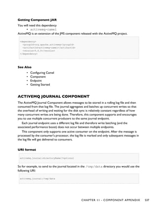 Getting Component JAR
You will need this dependency
▪ activemq-camel
ActiveMQ is an extension of the JMS component released with the ActiveMQ project.
<dependency>
<groupId>org.apache.activemq</groupId>
<artifactId>activemq-camel</artifactId>
<version>5.6.0</version>
</dependency>
See Also
• Configuring Camel
• Component
• Endpoint
• Getting Started
ACTIVEMQ JOURNAL COMPONENT
The ActiveMQ Journal Component allows messages to be stored in a rolling log file and then
consumed from that log file. The journal aggregates and batches up concurrent writes so that
the overhead of writing and waiting for the disk sync is relatively constant regardless of how
many concurrent writes are being done. Therefore, this component supports and encourages
you to use multiple concurrent producers to the same journal endpoint.
Each journal endpoint uses a different log file and therefore write batching (and the
associated performance boost) does not occur between multiple endpoints.
This component only supports one active consumer on the endpoint. After the message is
processed by the consumer's processor, the log file is marked and only subsequent messages in
the log file will get delivered to consumers.
URI format
activemq.journal:directoryName[?options]
So for example, to send to the journal located in the /tmp/data directory you would use the
following URI:
activemq.journal:/tmp/data
CHAPTER 11 - COMPONENT APPENDIX 537
 