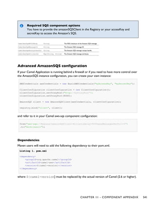 Required SQS component options
You have to provide the amazonSQSClient in the Registry or your accessKey and
secretKey to access the Amazon's SQS.
CamelAwsSqsMD5OfBody String The MD5 checksum of the Amazon SQS message.
CamelAwsSqsMessageId String The Amazon SQS message ID.
CamelAwsSqsReceiptHandle String The Amazon SQS message receipt handle.
CamelAwsSqsAttributes Map<String, String> The Amazon SQS message attributes.
Advanced AmazonSQS configuration
If your Camel Application is running behind a firewall or if you need to have more control over
the AmazonSQS instance configuration, you can create your own instance:
AWSCredentials awsCredentials = new BasicAWSCredentials("myAccessKey", "mySecretKey");
ClientConfiguration clientConfiguration = new ClientConfiguration();
clientConfiguration.setProxyHost("http://myProxyHost");
clientConfiguration.setProxyPort(8080);
AmazonSQS client = new AmazonSQSClient(awsCredentials, clientConfiguration);
registry.bind("client", client);
and refer to it in your Camel aws-sqs component configuration:
from("aws-sqs://MyQueue?amazonSQSClient=#client&delay=5000&maxMessagesPerPoll=5")
.to("mock:result");
Dependencies
Maven users will need to add the following dependency to their pom.xml.
Listing 1.Listing 1. pom.xmlpom.xml
<dependency>
<groupId>org.apache.camel</groupId>
<artifactId>camel-aws</artifactId>
<version>${camel-version}</version>
</dependency>
where ${camel-version} must be replaced by the actual version of Camel (2.6 or higher).
CHAPTER 11 - COMPONENT APPENDIX 541
 