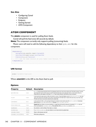 See Also
• Configuring Camel
• Component
• Endpoint
• Getting Started
▪ AWS Component
ATOM COMPONENT
The atom: component is used for polling Atom feeds.
Camel will poll the feed every 60 seconds by default.
Note: The component currently only supports polling (consuming) feeds.
Maven users will need to add the following dependency to their pom.xml for this
component:
<dependency>
<groupId>org.apache.camel</groupId>
<artifactId>camel-atom</artifactId>
<version>x.x.x</version>
<!-- use the same version as your Camel core version -->
</dependency>
URI format
atom://atomUri[?options]
Where atomUri is the URI to the Atom feed to poll.
Options
Property Default Description
splitEntries true
If true Camel will poll the feed and for the subsequent polls return each entry poll by poll. If the feed contains 7 entries
then Camel will return the first entry on the first poll, the 2nd entry on the next poll, until no more entries where as
Camel will do a new update on the feed. If false then Camel will poll a fresh feed on every invocation.
filter true
Is only used by the split entries to filter the entries to return. Camel will default use the UpdateDateFilter that only
return new entries from the feed. So the client consuming from the feed never receives the same entry more than once.
The filter will return the entries ordered by the newest last.
lastUpdate null
Is only used by the filter, as the starting timestamp for selection never entries (uses the entry.updated timestamp).
Syntax format is: yyyy-MM-ddTHH:MM:ss. Example: 2007-12-24T17:45:59.
throttleEntries true
Camel 2.5: Sets whether all entries identified in a single feed poll should be delivered immediately. If true, only one
entry is processed per consumer.delay. Only applicable when splitEntries is set to true.
feedHeader true Sets whether to add the Abdera Feed object as a header.
sortEntries false If splitEntries is true, this sets whether to sort those entries by updated date.
consumer.delay 60000 Delay in millis between each poll.
consumer.initialDelay 1000 Millis before polling starts.
542 CHAPTER 11 - COMPONENT APPENDIX
 