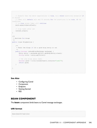 // Asserts that the above expectations is true, will throw assertions exception if
it failed
// Camel will default wait max 20 seconds for the assertions to be true, if the
conditions
// is true sooner Camel will continue
mock.assertIsSatisfied();
// stop Camel after use
context.stop();
}
/**
* Services for blogs
*/
public class BlogService {
/**
* Tests the blogs if its a good blog entry or not
*/
public boolean isGoodBlog(Exchange exchange) {
Entry entry = exchange.getIn().getBody(Entry.class);
String title = entry.getTitle();
// We like blogs about Camel
boolean good = title.toLowerCase().contains("camel");
return good;
}
}
See Also
• Configuring Camel
• Component
• Endpoint
• Getting Started
▪ RSS
BEAN COMPONENT
The bean: component binds beans to Camel message exchanges.
URI format
bean:beanID[?options]
CHAPTER 11 - COMPONENT APPENDIX 545
 