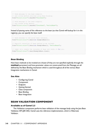 // Send message to the bean endpoint
// and invoke method resolved using Bean Binding.
from("direct:start").beanRef("beanName");
// Send message to the bean endpoint
// and invoke given method.
from("direct:start").beanRef("beanName", "methodName");
Instead of passing name of the reference to the bean (so that Camel will lookup for it in the
registry), you can specify the bean itself:
// Send message to the given bean instance.
from("direct:start").bean(new ExampleBean());
// Explicit selection of bean method to be invoked.
from("direct:start").bean(new ExampleBean(), "methodName");
// Camel will create the instance of bean and cache it for you.
from("direct:start").bean(ExampleBean.class);
Bean Binding
How bean methods to be invoked are chosen (if they are not specified explicitly through the
method parameter) and how parameter values are constructed from the Message are all
defined by the Bean Binding mechanism which is used throughout all of the various Bean
Integration mechanisms in Camel.
See Also
• Configuring Camel
• Component
• Endpoint
• Getting Started
• Class component
• Bean Binding
• Bean Integration
BEAN VALIDATION COMPONENT
Available as of Camel 2.3
The Validation component performs bean validation of the message body using the Java Bean
Validation API (JSR 303). Camel uses the reference implementation, which is Hibernate
Validator.
548 CHAPTER 11 - COMPONENT APPENDIX
 