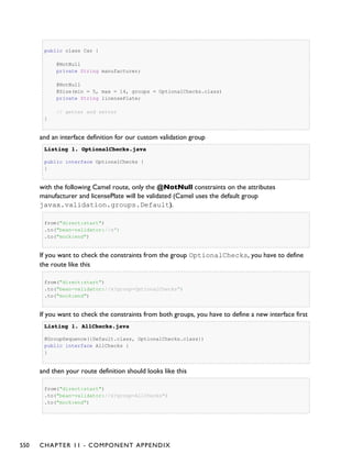 public class Car {
@NotNull
private String manufacturer;
@NotNull
@Size(min = 5, max = 14, groups = OptionalChecks.class)
private String licensePlate;
// getter and setter
}
and an interface definition for our custom validation group
Listing 1.Listing 1. OptionalChecks.javaOptionalChecks.java
public interface OptionalChecks {
}
with the following Camel route, only the @NotNull constraints on the attributes
manufacturer and licensePlate will be validated (Camel uses the default group
javax.validation.groups.Default).
from("direct:start")
.to("bean-validator://x")
.to("mock:end")
If you want to check the constraints from the group OptionalChecks, you have to define
the route like this
from("direct:start")
.to("bean-validator://x?group=OptionalChecks")
.to("mock:end")
If you want to check the constraints from both groups, you have to define a new interface first
Listing 1.Listing 1. AllChecks.javaAllChecks.java
@GroupSequence({Default.class, OptionalChecks.class})
public interface AllChecks {
}
and then your route definition should looks like this
from("direct:start")
.to("bean-validator://x?group=AllChecks")
.to("mock:end")
550 CHAPTER 11 - COMPONENT APPENDIX
 