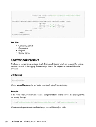 <constraint annotation="javax.validation.constraints.Size">
<groups>
<value>org.apache.camel.component.bean.validator.OptionalChecks</value>
</groups>
<element name="min">5</element>
<element name="max">14</element>
</constraint>
</field>
</bean>
</constraint-mappings>
See Also
• Configuring Camel
• Component
• Endpoint
• Getting Started
BROWSE COMPONENT
The Browse component provides a simple BrowsableEndpoint which can be useful for testing,
visualisation tools or debugging. The exchanges sent to the endpoint are all available to be
browsed.
URI format
browse:someName
Where someName can be any string to uniquely identify the endpoint.
Sample
In the route below, we insert a browse: component to be able to browse the Exchanges that
are passing through:
from("activemq:order.in").to("browse:orderReceived").to("bean:processOrder");
We can now inspect the received exchanges from within the Java code:
552 CHAPTER 11 - COMPONENT APPENDIX
 