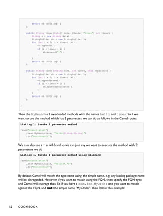 return sb.toString();
}
public String times(byte[] data, @Header("times") int times) {
String s = new String(data);
StringBuilder sb = new StringBuilder();
for (int i = 0; i < times; i++) {
sb.append(s);
if (i < times - 1) {
sb.append(",");
}
}
return sb.toString();
}
public String times(String name, int times, char separator) {
StringBuilder sb = new StringBuilder();
for (int i = 0; i < times; i++) {
sb.append(name);
if (i < times - 1) {
sb.append(separator);
}
}
return sb.toString();
}
}
Then the MyBean has 2 overloaded methods with the names hello and times. So if we
want to use the method which has 2 parameters we can do as follows in the Camel route:
Listing 1.Listing 1. Invoke 2 parameter methodInvoke 2 parameter method
from("direct:start")
.bean(MyBean.class, "hello(String,String)")
.to("mock:result");
We can also use a * as wildcard so we can just say we want to execute the method with 2
parameters we do
Listing 1.Listing 1. Invoke 2 parameter method using wildcardInvoke 2 parameter method using wildcard
from("direct:start")
.bean(MyBean.class, "hello(*,*)")
.to("mock:result");
By default Camel will match the type name using the simple name, e.g. any leading package name
will be disregarded. However if you want to match using the FQN, then specify the FQN type
and Camel will leverage that. So if you have a com.foo.MyOrder and you want to match
against the FQN, and not the simple name "MyOrder", then follow this example:
52 COOKBOOK
 