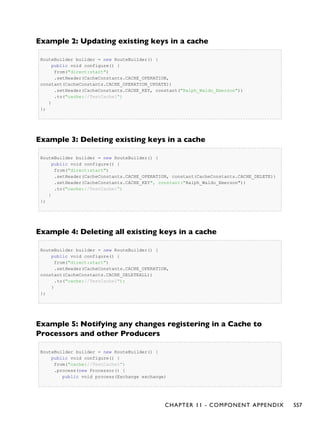 Example 2: Updating existing keys in a cache
RouteBuilder builder = new RouteBuilder() {
public void configure() {
from("direct:start")
.setHeader(CacheConstants.CACHE_OPERATION,
constant(CacheConstants.CACHE_OPERATION_UPDATE))
.setHeader(CacheConstants.CACHE_KEY, constant("Ralph_Waldo_Emerson"))
.to("cache://TestCache1")
}
};
Example 3: Deleting existing keys in a cache
RouteBuilder builder = new RouteBuilder() {
public void configure() {
from("direct:start")
.setHeader(CacheConstants.CACHE_OPERATION, constant(CacheConstants.CACHE_DELETE))
.setHeader(CacheConstants.CACHE_KEY", constant("Ralph_Waldo_Emerson"))
.to("cache://TestCache1")
}
};
Example 4: Deleting all existing keys in a cache
RouteBuilder builder = new RouteBuilder() {
public void configure() {
from("direct:start")
.setHeader(CacheConstants.CACHE_OPERATION,
constant(CacheConstants.CACHE_DELETEALL))
.to("cache://TestCache1");
}
};
Example 5: Notifying any changes registering in a Cache to
Processors and other Producers
RouteBuilder builder = new RouteBuilder() {
public void configure() {
from("cache://TestCache1")
.process(new Processor() {
public void process(Exchange exchange)
CHAPTER 11 - COMPONENT APPENDIX 557
 