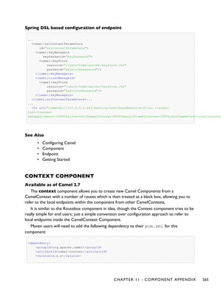 Spring DSL based configuration of endpoint
...
<camel:sslContextParameters
id="sslContextParameters">
<camel:keyManagers
keyPassword="keyPassword">
<camel:keyStore
resource="/users/home/server/keystore.jks"
password="keystorePassword"/>
</camel:keyManagers>
<camel:trustManagers>
<camel:keyStore
resource="/users/home/server/keystore.jks"
password="keystorePassword"/>
</camel:keyManagers>
</camel:sslContextParameters>...
...
<to uri="cometds://127.0.0.1:443/service/test?baseResource=file:./target/
test-classes/
webapp&timeout=240000&interval=0&maxInterval=30000&multiFrameInterval=1500&jsonCommented=true&logLevel
See Also
• Configuring Camel
• Component
• Endpoint
• Getting Started
CONTEXT COMPONENT
Available as of Camel 2.7
The context component allows you to create new Camel Components from a
CamelContext with a number of routes which is then treated as a black box, allowing you to
refer to the local endpoints within the component from other CamelContexts.
It is similar to the Routebox component in idea, though the Context component tries to be
really simple for end users; just a simple convention over configuration approach to refer to
local endpoints inside the CamelContext Component.
Maven users will need to add the following dependency to their pom.xml for this
component:
<dependency>
<groupId>org.apache.camel</groupId>
<artifactId>camel-context</artifactId>
<version>x.x.x</version>
CHAPTER 11 - COMPONENT APPENDIX 565
 