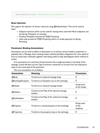 .bean(OrderService.class, "doSomething(com.foo.MyOrder)")
Bean Injection
We support the injection of various resources using @EndpointInject. This can be used to
inject
• Endpoint instances which can be used for testing when used with Mock endpoints; see
the Spring Testing for an example.
• ProducerTemplate instances for POJO Producing
• client side proxies for POJO Producing which is a simple approach to Spring
Remoting
Parameter Binding Annotations
Annotations can be used to define an Expression or to extract various headers, properties or
payloads from a Message when invoking a bean method (see Bean Integration for more detail of
how to invoke bean methods) together with being useful to help disambiguate which method to
invoke.
If no annotations are used then Camel assumes that a single parameter is the body of the
message. Camel will then use the Type Converter mechanism to convert from the expression
value to the actual type of the parameter.
The core annotations are as follows
Annotation Meaning Parameter
@Body To bind to an inbound message body Ê
@ExchangeException To bind to an Exception set on the exchange Ê
@Header To bind to an inbound message header
String name
of the header
@Headers
To bind to the Map of the inbound message
headers
Ê
@OutHeaders
To bind to the Map of the outbound message
headers
Ê
@Property To bind to a named property on the exchange
String name
of the
property
@Properties To bind to the property map on the exchange Ê
COOKBOOK 53
 