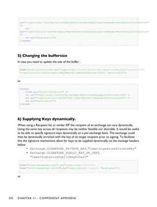 uri="crypto:sign://another?privateKey=#myPrivateKey&amp;signatureHeader=AnotherDigitalSignature"
/>
<to
uri="crypto:verify://another?publicKey=#myPublicKey&amp;signatureHeader=AnotherDigitalSignature"
/>
<to uri="mock:result"/>
</route>
5) Changing the buffersize
In case you need to update the size of the buffer...
from("direct:buffersize").to("crypto:sign://buffer?privateKey=#myPrivateKey&buffersize=1024",
"crypto:verify://buffer?publicKey=#myPublicKey&buffersize=1024", "mock:result");
or
<route>
<from uri="direct:buffersize" />
<to uri="crypto:sign://buffer?privateKey=#myPrivateKey&amp;buffersize=1024" />
<to uri="crypto:verify://buffer?publicKey=#myPublicKey&amp;buffersize=1024" />
<to uri="mock:result"/>
</route>
6) Supplying Keys dynamically.
When using a Recipient list or similar EIP the recipient of an exchange can vary dynamically.
Using the same key across all recipients may be neither feasible nor desirable. It would be useful
to be able to specify signature keys dynamically on a per-exchange basis. The exchange could
then be dynamically enriched with the key of its target recipient prior to signing. To facilitate
this the signature mechanisms allow for keys to be supplied dynamically via the message headers
below
• Exchange.SIGNATURE_PRIVATE_KEY, "CamelSignaturePrivateKey"
• Exchange.SIGNATURE_PUBLIC_KEY_OR_CERT,
"CamelSignaturePublicKeyOrCert"
from("direct:headerkey-sign").to("crypto:sign://alias");
from("direct:headerkey-verify").to("crypto:verify://alias", "mock:result");
or
572 CHAPTER 11 - COMPONENT APPENDIX
 