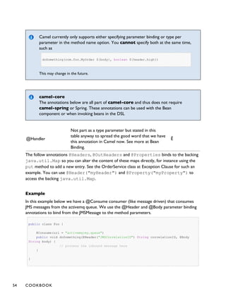 Camel currently only supports either specifying parameter binding or type per
parameter in the method name option. You cannot specify both at the same time,
such as
doSomething(com.foo.MyOrder ${body}, boolean ${header.high})
This may change in the future.
camel-core
The annotations below are all part of camel-core and thus does not require
camel-spring or Spring. These annotations can be used with the Bean
component or when invoking beans in the DSL
@Handler
Not part as a type parameter but stated in this
table anyway to spread the good word that we have
this annotation in Camel now. See more at Bean
Binding.
Ê
The follow annotations @Headers, @OutHeaders and @Properties binds to the backing
java.util.Map so you can alter the content of these maps directly, for instance using the
put method to add a new entry. See the OrderService class at Exception Clause for such an
example. You can use @Header("myHeader") and @Property("myProperty") to
access the backing java.util.Map.
Example
In this example below we have a @Consume consumer (like message driven) that consumes
JMS messages from the activemq queue. We use the @Header and @Body parameter binding
annotations to bind from the JMSMessage to the method parameters.
public class Foo {
@Consume(uri = "activemq:my.queue")
public void doSomething(@Header("JMSCorrelationID") String correlationID, @Body
String body) {
// process the inbound message here
}
}
54 COOKBOOK
 