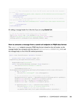 <!-- This interceptor will force the CXF server send the XML start document
to client -->
<bean class="org.apache.camel.component.cxf.WriteXmlDeclarationInterceptor"/>
</cxf:outInterceptors>
<cxf:properties>
<!-- Set the publishedEndpointUrl which could override the service address
from generated WSDL as you want -->
<entry key="publishedEndpointUrl" value="http://www.simple.com/services/
test" />
</cxf:properties>
</cxf:cxfEndpoint>
Or adding a message header for it like this if you are using Camel 2.4.
// set up the response context which force start document
Map<String, Object> map = new HashMap<String, Object>();
map.put("org.apache.cxf.stax.force-start-document", Boolean.TRUE);
exchange.getOut().setHeader(Client.RESPONSE_CONTEXT, map);
How to consume a message from a camel-cxf endpoint in POJO data format
The camel-cxf endpoint consumer POJO data format is based on the cxf invoker, so the
message header has a property with the name of CxfConstants.OPERATION_NAME and
the message body is a list of the SEI method parameters.
public class PersonProcessor implements Processor {
private static final transient Logger LOG =
LoggerFactory.getLogger(PersonProcessor.class);
@SuppressWarnings("unchecked")
public void process(Exchange exchange) throws Exception {
LOG.info("processing exchange in camel");
BindingOperationInfo boi =
(BindingOperationInfo)exchange.getProperty(BindingOperationInfo.class.toString());
if (boi != null) {
LOG.info("boi.isUnwrapped" + boi.isUnwrapped());
}
// Get the parameters list which element is the holder.
MessageContentsList msgList = (MessageContentsList)exchange.getIn().getBody();
Holder<String> personId = (Holder<String>)msgList.get(0);
Holder<String> ssn = (Holder<String>)msgList.get(1);
Holder<String> name = (Holder<String>)msgList.get(2);
if (personId.value == null || personId.value.length() == 0) {
LOG.info("person id 123, so throwing exception");
// Try to throw out the soap fault message
org.apache.camel.wsdl_first.types.UnknownPersonFault personFault =
CHAPTER 11 - COMPONENT APPENDIX 585
 