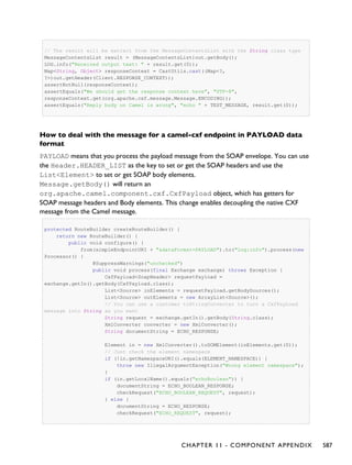 // The result will be extract from the MessageContentsList with the String class type
MessageContentsList result = (MessageContentsList)out.getBody();
LOG.info("Received output text: " + result.get(0));
Map<String, Object> responseContext = CastUtils.cast((Map<?,
?>)out.getHeader(Client.RESPONSE_CONTEXT));
assertNotNull(responseContext);
assertEquals("We should get the response context here", "UTF-8",
responseContext.get(org.apache.cxf.message.Message.ENCODING));
assertEquals("Reply body on Camel is wrong", "echo " + TEST_MESSAGE, result.get(0));
How to deal with the message for a camel-cxf endpoint in PAYLOAD data
format
PAYLOAD means that you process the payload message from the SOAP envelope. You can use
the Header.HEADER_LIST as the key to set or get the SOAP headers and use the
List<Element> to set or get SOAP body elements.
Message.getBody() will return an
org.apache.camel.component.cxf.CxfPayload object, which has getters for
SOAP message headers and Body elements. This change enables decoupling the native CXF
message from the Camel message.
protected RouteBuilder createRouteBuilder() {
return new RouteBuilder() {
public void configure() {
from(simpleEndpointURI + "&dataFormat=PAYLOAD").to("log:info").process(new
Processor() {
@SuppressWarnings("unchecked")
public void process(final Exchange exchange) throws Exception {
CxfPayload<SoapHeader> requestPayload =
exchange.getIn().getBody(CxfPayload.class);
List<Source> inElements = requestPayload.getBodySources();
List<Source> outElements = new ArrayList<Source>();
// You can use a customer toStringConverter to turn a CxfPayLoad
message into String as you want
String request = exchange.getIn().getBody(String.class);
XmlConverter converter = new XmlConverter();
String documentString = ECHO_RESPONSE;
Element in = new XmlConverter().toDOMElement(inElements.get(0));
// Just check the element namespace
if (!in.getNamespaceURI().equals(ELEMENT_NAMESPACE)) {
throw new IllegalArgumentException("Wrong element namespace");
}
if (in.getLocalName().equals("echoBoolean")) {
documentString = ECHO_BOOLEAN_RESPONSE;
checkRequest("ECHO_BOOLEAN_REQUEST", request);
} else {
documentString = ECHO_RESPONSE;
checkRequest("ECHO_REQUEST", request);
CHAPTER 11 - COMPONENT APPENDIX 587
 