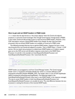 }
Document outDocument = converter.toDOMDocument(documentString);
outElements.add(new DOMSource(outDocument.getDocumentElement()));
// set the payload header with null
CxfPayload<SoapHeader> responsePayload = new
CxfPayload<SoapHeader>(null, outElements, null);
exchange.getOut().setBody(responsePayload);
}
});
}
};
}
How to get and set SOAP headers in POJO mode
POJO means that the data format is a "list of Java objects" when the Camel-cxf endpoint
produces or consumes Camel exchanges. Even though Camel expose message body as POJOs
in this mode, Camel-cxf still provides access to read and write SOAP headers. However, since
CXF interceptors remove in-band SOAP headers from Header list after they have been
processed, only out-of-band SOAP headers are available to Camel-cxf in POJO mode.
The following example illustrate how to get/set SOAP headers. Suppose we have a route
that forwards from one Camel-cxf endpoint to another. That is, SOAP Client -> Camel -> CXF
service. We can attach two processors to obtain/insert SOAP headers at (1) before request
goes out to the CXF service and (2) before response comes back to the SOAP Client.
Processor (1) and (2) in this example are InsertRequestOutHeaderProcessor and
InsertResponseOutHeaderProcessor. Our route looks like this:
<route>
<from uri="cxf:bean:routerRelayEndpointWithInsertion"/>
<process ref="InsertRequestOutHeaderProcessor" />
<to uri="cxf:bean:serviceRelayEndpointWithInsertion"/>
<process ref="InsertResponseOutHeaderProcessor" />
</route>
SOAP headers are propagated to and from Camel Message headers. The Camel message
header name is "org.apache.cxf.headers.Header.list" which is a constant defined in CXF
(org.apache.cxf.headers.Header.HEADER_LIST). The header value is a List of CXF SoapHeader
objects (org.apache.cxf.binding.soap.SoapHeader). The following snippet is the
InsertResponseOutHeaderProcessor (that insert a new SOAP header in the response message).
The way to access SOAP headers in both InsertResponseOutHeaderProcessor and
InsertRequestOutHeaderProcessor are actually the same. The only difference between the two
processors is setting the direction of the inserted SOAP header.
public static class InsertResponseOutHeaderProcessor implements Processor {
588 CHAPTER 11 - COMPONENT APPENDIX
 