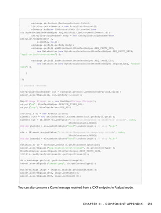 exchange.setPattern(ExchangePattern.InOut);
List<Source> elements = new ArrayList<Source>();
elements.add(new DOMSource(DOMUtils.readXml(new
StringReader(MtomTestHelper.REQ_MESSAGE)).getDocumentElement()));
CxfPayload<SoapHeader> body = new CxfPayload<SoapHeader>(new
ArrayList<SoapHeader>(),
elements, null);
exchange.getIn().setBody(body);
exchange.getIn().addAttachment(MtomTestHelper.REQ_PHOTO_CID,
new DataHandler(new ByteArrayDataSource(MtomTestHelper.REQ_PHOTO_DATA,
"application/octet-stream")));
exchange.getIn().addAttachment(MtomTestHelper.REQ_IMAGE_CID,
new DataHandler(new ByteArrayDataSource(MtomTestHelper.requestJpeg, "image/
jpeg")));
}
});
// process response
CxfPayload<SoapHeader> out = exchange.getOut().getBody(CxfPayload.class);
Assert.assertEquals(1, out.getBody().size());
Map<String, String> ns = new HashMap<String, String>();
ns.put("ns", MtomTestHelper.SERVICE_TYPES_NS);
ns.put("xop", MtomTestHelper.XOP_NS);
XPathUtils xu = new XPathUtils(ns);
Element oute = new XmlConverter().toDOMElement(out.getBody().get(0));
Element ele = (Element)xu.getValue("//ns:DetailResponse/ns:photo/xop:Include", oute,
XPathConstants.NODE);
String photoId = ele.getAttribute("href").substring(4); // skip "cid:"
ele = (Element)xu.getValue("//ns:DetailResponse/ns:image/xop:Include", oute,
XPathConstants.NODE);
String imageId = ele.getAttribute("href").substring(4); // skip "cid:"
DataHandler dr = exchange.getOut().getAttachment(photoId);
Assert.assertEquals("application/octet-stream", dr.getContentType());
MtomTestHelper.assertEquals(MtomTestHelper.RESP_PHOTO_DATA,
IOUtils.readBytesFromStream(dr.getInputStream()));
dr = exchange.getOut().getAttachment(imageId);
Assert.assertEquals("image/jpeg", dr.getContentType());
BufferedImage image = ImageIO.read(dr.getInputStream());
Assert.assertEquals(560, image.getWidth());
Assert.assertEquals(300, image.getHeight());
You can also consume a Camel message received from a CXF endpoint in Payload mode.
CHAPTER 11 - COMPONENT APPENDIX 593
 