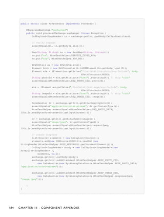 public static class MyProcessor implements Processor {
@SuppressWarnings("unchecked")
public void process(Exchange exchange) throws Exception {
CxfPayload<SoapHeader> in = exchange.getIn().getBody(CxfPayload.class);
// verify request
assertEquals(1, in.getBody().size());
Map<String, String> ns = new HashMap<String, String>();
ns.put("ns", MtomTestHelper.SERVICE_TYPES_NS);
ns.put("xop", MtomTestHelper.XOP_NS);
XPathUtils xu = new XPathUtils(ns);
Element body = new XmlConverter().toDOMElement(in.getBody().get(0));
Element ele = (Element)xu.getValue("//ns:Detail/ns:photo/xop:Include", body,
XPathConstants.NODE);
String photoId = ele.getAttribute("href").substring(4); // skip "cid:"
assertEquals(MtomTestHelper.REQ_PHOTO_CID, photoId);
ele = (Element)xu.getValue("//ns:Detail/ns:image/xop:Include", body,
XPathConstants.NODE);
String imageId = ele.getAttribute("href").substring(4); // skip "cid:"
assertEquals(MtomTestHelper.REQ_IMAGE_CID, imageId);
DataHandler dr = exchange.getIn().getAttachment(photoId);
assertEquals("application/octet-stream", dr.getContentType());
MtomTestHelper.assertEquals(MtomTestHelper.REQ_PHOTO_DATA,
IOUtils.readBytesFromStream(dr.getInputStream()));
dr = exchange.getIn().getAttachment(imageId);
assertEquals("image/jpeg", dr.getContentType());
MtomTestHelper.assertEquals(MtomTestHelper.requestJpeg,
IOUtils.readBytesFromStream(dr.getInputStream()));
// create response
List<Source> elements = new ArrayList<Source>();
elements.add(new DOMSource(DOMUtils.readXml(new
StringReader(MtomTestHelper.RESP_MESSAGE)).getDocumentElement()));
CxfPayload<SoapHeader> sbody = new CxfPayload<SoapHeader>(new
ArrayList<SoapHeader>(),
elements, null);
exchange.getOut().setBody(sbody);
exchange.getOut().addAttachment(MtomTestHelper.RESP_PHOTO_CID,
new DataHandler(new ByteArrayDataSource(MtomTestHelper.RESP_PHOTO_DATA,
"application/octet-stream")));
exchange.getOut().addAttachment(MtomTestHelper.RESP_IMAGE_CID,
new DataHandler(new ByteArrayDataSource(MtomTestHelper.responseJpeg,
"image/jpeg")));
}
}
594 CHAPTER 11 - COMPONENT APPENDIX
 