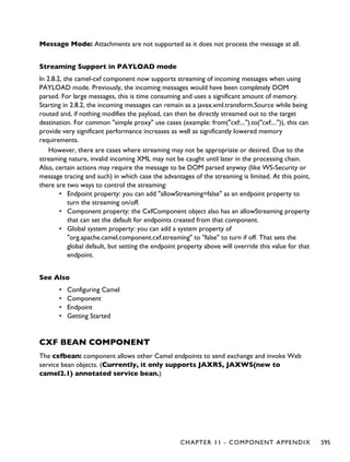 Message Mode: Attachments are not supported as it does not process the message at all.
Streaming Support in PAYLOAD mode
In 2.8.2, the camel-cxf component now supports streaming of incoming messages when using
PAYLOAD mode. Previously, the incoming messages would have been completely DOM
parsed. For large messages, this is time consuming and uses a significant amount of memory.
Starting in 2.8.2, the incoming messages can remain as a javax.xml.transform.Source while being
routed and, if nothing modifies the payload, can then be directly streamed out to the target
destination. For common "simple proxy" use cases (example: from("cxf:...").to("cxf:...")), this can
provide very significant performance increases as well as significantly lowered memory
requirements.
However, there are cases where streaming may not be appropriate or desired. Due to the
streaming nature, invalid incoming XML may not be caught until later in the processing chain.
Also, certain actions may require the message to be DOM parsed anyway (like WS-Security or
message tracing and such) in which case the advantages of the streaming is limited. At this point,
there are two ways to control the streaming:
• Endpoint property: you can add "allowStreaming=false" as an endpoint property to
turn the streaming on/off.
• Component property: the CxfComponent object also has an allowStreaming property
that can set the default for endpoints created from that component.
• Global system property: you can add a system property of
"org.apache.camel.component.cxf.streaming" to "false" to turn if off. That sets the
global default, but setting the endpoint property above will override this value for that
endpoint.
See Also
• Configuring Camel
• Component
• Endpoint
• Getting Started
CXF BEAN COMPONENT
The cxfbean: component allows other Camel endpoints to send exchange and invoke Web
service bean objects. (Currently, it only supports JAXRS, JAXWS(new to
camel2.1) annotated service bean.)
CHAPTER 11 - COMPONENT APPENDIX 595
 