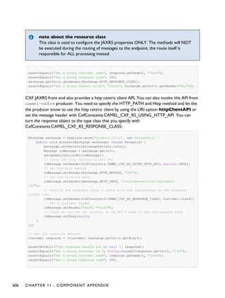 note about the resource class
This class is used to configure the JAXRS properties ONLY. The methods will NOT
be executed during the routing of messages to the endpoint, the route itself is
responsible for ALL processing instead.
assertEquals("Get a wrong customer name", response.getName(), "John");
assertEquals("Get a wrong response code", 200,
exchange.getOut().getHeader(Exchange.HTTP_RESPONSE_CODE));
assertEquals("Get a wrong header value", "value", exchange.getOut().getHeader("key"));
CXF JAXRS front end also provides a http centric client API, You can also invoke this API from
camel-cxfrs producer. You need to specify the HTTP_PATH and Http method and let the
the producer know to use the http centric client by using the URI option httpClientAPI or
set the message header with CxfConstants.CAMEL_CXF_RS_USING_HTTP_API. You can
turn the response object to the type class that you specify with
CxfConstants.CAMEL_CXF_RS_RESPONSE_CLASS.
Exchange exchange = template.send("direct://http", new Processor() {
public void process(Exchange exchange) throws Exception {
exchange.setPattern(ExchangePattern.InOut);
Message inMessage = exchange.getIn();
setupDestinationURL(inMessage);
// using the http central client API
inMessage.setHeader(CxfConstants.CAMEL_CXF_RS_USING_HTTP_API, Boolean.TRUE);
// set the Http method
inMessage.setHeader(Exchange.HTTP_METHOD, "GET");
// set the relative path
inMessage.setHeader(Exchange.HTTP_PATH, "/customerservice/customers/
123");
// Specify the response class , cxfrs will use InputStream as the response
object type
inMessage.setHeader(CxfConstants.CAMEL_CXF_RS_RESPONSE_CLASS, Customer.class);
// set a customer header
inMessage.setHeader("key", "value");
// since we use the Get method, so we don't need to set the message body
inMessage.setBody(null);
}
});
// get the response message
Customer response = (Customer) exchange.getOut().getBody();
assertNotNull("The response should not be null ", response);
assertEquals("Get a wrong customer id ", String.valueOf(response.getId()), "123");
assertEquals("Get a wrong customer name", response.getName(), "John");
assertEquals("Get a wrong response code", 200,
606 CHAPTER 11 - COMPONENT APPENDIX
 