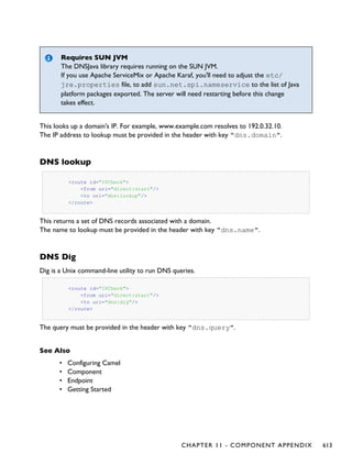 Requires SUN JVM
The DNSJava library requires running on the SUN JVM.
If you use Apache ServiceMix or Apache Karaf, you'll need to adjust the etc/
jre.properties file, to add sun.net.spi.nameservice to the list of Java
platform packages exported. The server will need restarting before this change
takes effect.
This looks up a domain's IP. For example, www.example.com resolves to 192.0.32.10.
The IP address to lookup must be provided in the header with key "dns.domain".
DNS lookup
<route id="IPCheck">
<from uri="direct:start"/>
<to uri="dns:lookup"/>
</route>
This returns a set of DNS records associated with a domain.
The name to lookup must be provided in the header with key "dns.name".
DNS Dig
Dig is a Unix command-line utility to run DNS queries.
<route id="IPCheck">
<from uri="direct:start"/>
<to uri="dns:dig"/>
</route>
The query must be provided in the header with key "dns.query".
See Also
• Configuring Camel
• Component
• Endpoint
• Getting Started
CHAPTER 11 - COMPONENT APPENDIX 613
 