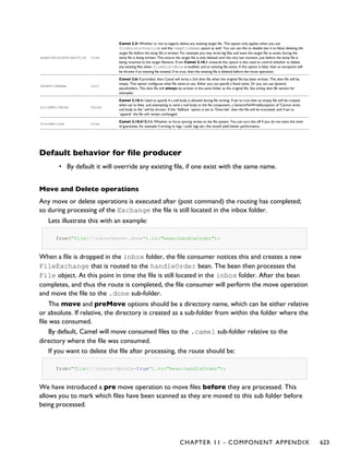 eagerDeleteTargetFile true
Camel 2.3: Whether or not to eagerly delete any existing target file. This option only applies when you use
fileExists=Override and the tempFileName option as well. You can use this to disable (set it to false) deleting the
target file before the temp file is written. For example you may write big files and want the target file to exists during the
temp file is being written. This ensure the target file is only deleted until the very last moment, just before the temp file is
being renamed to the target filename. From Camel 2.10.1 onwards this option is also used to control whether to delete
any existing files when fileExist=Move is enabled, and an existing file exists. If this option is false, then an exception will
be thrown if an existing file existed, if its true, then the existing file is deleted before the move operation.
doneFileName null
Camel 2.6: If provided, then Camel will write a 2nd done file when the original file has been written. The done file will be
empty. This option configures what file name to use. Either you can specify a fixed name. Or you can use dynamic
placeholders. The done file will always be written in the same folder as the original file. See writing done file section for
examples.
allowNullBody false
Camel 2.10.1: Used to specify if a null body is allowed during file writing. If set to true then an empty file will be created,
when set to false, and attempting to send a null body to the file component, a GenericFileWriteException of 'Cannot write
null body to file.' will be thrown. If the `fileExist` option is set to 'Override', then the file will be truncated, and if set to
`append` the file will remain unchanged.
forceWrites true
Camel 2.10.5/2.11: Whether to force syncing writes to the file system. You can turn this off if you do not want this level
of guarantee, for example if writing to logs / audit logs etc; this would yield better performance.
Default behavior for file producer
• By default it will override any existing file, if one exist with the same name.
Move and Delete operations
Any move or delete operations is executed after (post command) the routing has completed;
so during processing of the Exchange the file is still located in the inbox folder.
Lets illustrate this with an example:
from("file://inbox?move=.done").to("bean:handleOrder");
When a file is dropped in the inbox folder, the file consumer notices this and creates a new
FileExchange that is routed to the handleOrder bean. The bean then processes the
File object. At this point in time the file is still located in the inbox folder. After the bean
completes, and thus the route is completed, the file consumer will perform the move operation
and move the file to the .done sub-folder.
The move and preMove options should be a directory name, which can be either relative
or absolute. If relative, the directory is created as a sub-folder from within the folder where the
file was consumed.
By default, Camel will move consumed files to the .camel sub-folder relative to the
directory where the file was consumed.
If you want to delete the file after processing, the route should be:
from("file://inobox?delete=true").to("bean:handleOrder");
We have introduced a pre move operation to move files before they are processed. This
allows you to mark which files have been scanned as they are moved to this sub folder before
being processed.
CHAPTER 11 - COMPONENT APPENDIX 623
 