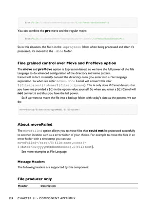 from("file://inbox?preMove=inprogress").to("bean:handleOrder");
You can combine the pre move and the regular move:
from("file://inbox?preMove=inprogress&move=.done").to("bean:handleOrder");
So in this situation, the file is in the inprogress folder when being processed and after it's
processed, it's moved to the .done folder.
Fine grained control over Move and PreMove option
The move and preMove option is Expression-based, so we have the full power of the File
Language to do advanced configuration of the directory and name pattern.
Camel will, in fact, internally convert the directory name you enter into a File Language
expression. So when we enter move=.done Camel will convert this into:
${file:parent}/.done/${file:onlyname}. This is only done if Camel detects that
you have not provided a ${ } in the option value yourself. So when you enter a ${ } Camel will
not convert it and thus you have the full power.
So if we want to move the file into a backup folder with today's date as the pattern, we can
do:
move=backup/${date:now:yyyyMMdd}/${file:name}
About moveFailed
The moveFailed option allows you to move files that could not be processed succesfully
to another location such as a error folder of your choice. For example to move the files in an
error folder with a timestamp you can use
moveFailed=/error/${file:name.noext}-
${date:now:yyyyMMddHHmmssSSS}.${file:ext}.
See more examples at File Language
Message Headers
The following headers are supported by this component:
File producer only
Header Description
624 CHAPTER 11 - COMPONENT APPENDIX
 