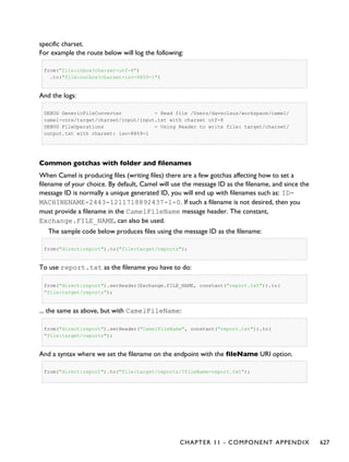 specific charset.
For example the route below will log the following:
from("file:inbox?charset=utf-8")
.to("file:outbox?charset=iso-8859-1")
And the logs:
DEBUG GenericFileConverter - Read file /Users/davsclaus/workspace/camel/
camel-core/target/charset/input/input.txt with charset utf-8
DEBUG FileOperations - Using Reader to write file: target/charset/
output.txt with charset: iso-8859-1
Common gotchas with folder and filenames
When Camel is producing files (writing files) there are a few gotchas affecting how to set a
filename of your choice. By default, Camel will use the message ID as the filename, and since the
message ID is normally a unique generated ID, you will end up with filenames such as: ID-
MACHINENAME-2443-1211718892437-1-0. If such a filename is not desired, then you
must provide a filename in the CamelFileName message header. The constant,
Exchange.FILE_NAME, can also be used.
The sample code below produces files using the message ID as the filename:
from("direct:report").to("file:target/reports");
To use report.txt as the filename you have to do:
from("direct:report").setHeader(Exchange.FILE_NAME, constant("report.txt")).to(
"file:target/reports");
... the same as above, but with CamelFileName:
from("direct:report").setHeader("CamelFileName", constant("report.txt")).to(
"file:target/reports");
And a syntax where we set the filename on the endpoint with the fileName URI option.
from("direct:report").to("file:target/reports/?fileName=report.txt");
CHAPTER 11 - COMPONENT APPENDIX 627
 