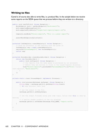 Writing to files
Camel is of course also able to write files, i.e. produce files. In the sample below we receive
some reports on the SEDA queue that we process before they are written to a directory.
public void testToFile() throws Exception {
MockEndpoint mock = getMockEndpoint("mock:result");
mock.expectedMessageCount(1);
mock.expectedFileExists("target/test-reports/report.txt");
template.sendBody("direct:reports", "This is a great report");
assertMockEndpointsSatisfied();
}
protected JndiRegistry createRegistry() throws Exception {
// bind our processor in the registry with the given id
JndiRegistry reg = super.createRegistry();
reg.bind("processReport", new ProcessReport());
return reg;
}
protected RouteBuilder createRouteBuilder() throws Exception {
return new RouteBuilder() {
public void configure() throws Exception {
// the reports from the seda queue is processed by our processor
// before they are written to files in the target/reports directory
from("direct:reports").processRef("processReport").to("file://target/
test-reports", "mock:result");
}
};
}
private static class ProcessReport implements Processor {
public void process(Exchange exchange) throws Exception {
String body = exchange.getIn().getBody(String.class);
// do some business logic here
// set the output to the file
exchange.getOut().setBody(body);
// set the output filename using java code logic, notice that this is done by
setting
// a special header property of the out exchange
exchange.getOut().setHeader(Exchange.FILE_NAME, "report.txt");
}
}
632 CHAPTER 11 - COMPONENT APPENDIX
 