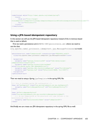 <camelContext xmlns="http://camel.apache.org/schema/spring">
<route>
<from uri="file://target/
fileidempotent/?idempotent=true&amp;idempotentRepository=#fileStore&amp;move=done/${file:name}"/>
<to uri="mock:result"/>
</route>
</camelContext>
Using a JPA based idempotent repository
In this section we will use the JPA based idempotent repository instead of the in-memory based
that is used as default.
First we need a persistence-unit in META-INF/persistence.xml where we need to
use the class
org.apache.camel.processor.idempotent.jpa.MessageProcessed as model.
<persistence-unit name="idempotentDb" transaction-type="RESOURCE_LOCAL">
<class>org.apache.camel.processor.idempotent.jpa.MessageProcessed</class>
<properties>
<property name="openjpa.ConnectionURL" value="jdbc:derby:target/
idempotentTest;create=true"/>
<property name="openjpa.ConnectionDriverName"
value="org.apache.derby.jdbc.EmbeddedDriver"/>
<property name="openjpa.jdbc.SynchronizeMappings" value="buildSchema"/>
<property name="openjpa.Log" value="DefaultLevel=WARN, Tool=INFO"/>
</properties>
</persistence-unit>
Then we need to setup a Spring jpaTemplate in the spring XML file:
<!-- this is standard spring JPA configuration -->
<bean id="jpaTemplate" class="org.springframework.orm.jpa.JpaTemplate">
<property name="entityManagerFactory" ref="entityManagerFactory"/>
</bean>
<bean id="entityManagerFactory"
class="org.springframework.orm.jpa.LocalEntityManagerFactoryBean">
<!-- we use idempotentDB as the persitence unit name defined in the
persistence.xml file -->
<property name="persistenceUnitName" value="idempotentDb"/>
</bean>
And finally we can create our JPA idempotent repository in the spring XML file as well:
CHAPTER 11 - COMPONENT APPENDIX 635
 