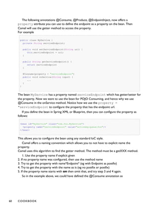 The following annotations @Consume, @Produce, @EndpointInject, now offers a
property attribute you can use to define the endpoint as a property on the bean. Then
Camel will use the getter method to access the property.
For example
public class MyService {
private String serviceEndpoint;
public void setServiceEndpoint(String uri) {
this.serviceEndpoint = uri;
}
public String getServiceEndpoint() {
return serviceEndpoint
}
@Consume(property = "serviceEndpoint")
public void onService(String input) {
...
}
}
The bean MyService has a property named serviceEndpoint which has getter/setter for
the property. Now we want to use the bean for POJO Consuming, and hence why we use
@Consume in the onService method. Notice how we use the property =
"serviceEndpoint to configure the property that has the endpoint url.
If you define the bean in Spring XML or Blueprint, then you can configure the property as
follows:
<bean id="myService" class="com.foo.MyService">
<property name="serviceEndpoint" value="activemq:queue:foo"/>
</bean>
This allows you to configure the bean using any standard IoC style.
Camel offers a naming convention which allows you to not have to explicit name the
property.
Camel uses this algorithm to find the getter method. The method must be a getXXX method.
1. Use the property name if explicit given
2. If no property name was configured, then use the method name
3. Try to get the property with name*Endpoint* (eg with Endpoint as postfix)
4. Try to get the property with the name as is (eg no postfix or postfix)
5. If the property name starts with on then omit that, and try step 3 and 4 again.
So in the example above, we could have defined the @Consume annotation as
60 COOKBOOK
 