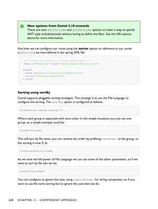 New options from Camel 2.10 onwards
There are now antInclude and antExclude options to make it easy to specify
ANT style include/exclude without having to define the filter. See the URI options
above for more information.
And then we can configure our route using the sorter option to reference to our sorter
(mySorter) we have defined in the spring XML file:
<!-- define our sorter as a plain spring bean -->
<bean id="mySorter" class="com.mycompany.MyFileSorter"/>
<route>
<from uri="file://inbox?sorter=#mySorter"/>
<to uri="bean:processInbox"/>
</route>
Sorting using sortBy
Camel supports pluggable sorting strategies. This strategy it to use the File Language to
configure the sorting. The sortBy option is configured as follows:
sortBy=group 1;group 2;group 3;...
Where each group is separated with semi colon. In the simple situations you just use one
group, so a simple example could be:
sortBy=file:name
This will sort by file name, you can reverse the order by prefixing reverse: to the group, so
the sorting is now Z..A:
sortBy=reverse:file:name
As we have the full power of File Language we can use some of the other parameters, so if we
want to sort by file size we do:
sortBy=file:length
You can configure to ignore the case, using ignoreCase: for string comparison, so if you
want to use file name sorting but to ignore the case then we do:
638 CHAPTER 11 - COMPONENT APPENDIX
 
