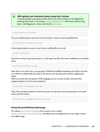 URI options can reference beans using the # syntax
In the Spring DSL route about notice that we can refer to beans in the Registry by
prefixing the id with #. So writing sorter=#mySorter, will instruct Camel to go
look in the Registry for a bean with the ID, mySorter.
sortBy=ignoreCase:file:name
You can combine ignore case and reverse, however reverse must be specified first:
sortBy=reverse:ignoreCase:file:name
In the sample below we want to sort by last modified file, so we do:
sortBy=file:modifed
And then we want to group by name as a 2nd option so files with same modifcation is sorted by
name:
sortBy=file:modifed;file:name
Now there is an issue here, can you spot it? Well the modified timestamp of the file is too fine
as it will be in milliseconds, but what if we want to sort by date only and then subgroup by
name?
Well as we have the true power of File Language we can use the its date command that
supports patterns. So this can be solved as:
sortBy=date:file:yyyyMMdd;file:name
Yeah, that is pretty powerful, oh by the way you can also use reverse per group, so we could
reverse the file names:
sortBy=date:file:yyyyMMdd;reverse:file:name
Using GenericFileProcessStrategy
The option processStrategy can be used to use a custom
GenericFileProcessStrategy that allows you to implement your own begin, commit
and rollback logic.
CHAPTER 11 - COMPONENT APPENDIX 639
 