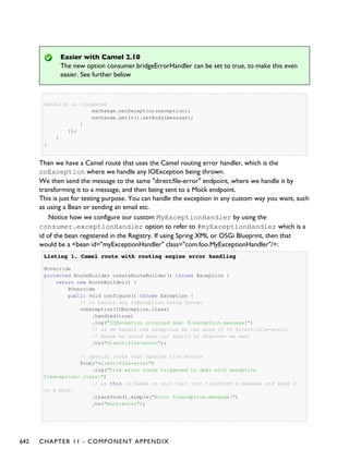 Easier with Camel 2.10
The new option consumer.bridgeErrorHandler can be set to true, to make this even
easier. See further below
handling is triggered
exchange.setException(exception);
exchange.getIn().setBody(message);
}
});
}
}
Then we have a Camel route that uses the Camel routing error handler, which is the
onException where we handle any IOException being thrown.
We then send the message to the same "direct:file-error" endpoint, where we handle it by
transforming it to a message, and then being sent to a Mock endpoint.
This is just for testing purpose. You can handle the exception in any custom way you want, such
as using a Bean or sending an email etc.
Notice how we configure our custom MyExceptionHandler by using the
consumer.exceptionHandler option to refer to #myExceptionHandler which is a
id of the bean registered in the Registry. If using Spring XML or OSGi Blueprint, then that
would be a <bean id="myExceptionHandler" class="com.foo.MyExceptionHandler"/>:
Listing 1.Listing 1. Camel route with routing engine error handlingCamel route with routing engine error handling
@Override
protected RouteBuilder createRouteBuilder() throws Exception {
return new RouteBuilder() {
@Override
public void configure() throws Exception {
// to handle any IOException being thrown
onException(IOException.class)
.handled(true)
.log("IOException occurred due: ${exception.message}")
// as we handle the exception we can send it to direct:file-error,
// where we could send out alerts or whatever we want
.to("direct:file-error");
// special route that handles file errors
from("direct:file-error")
.log("File error route triggered to deal with exception
${exception?.class}")
// as this is based on unit test just transform a message and send it
to a mock
.transform().simple("Error ${exception.message}")
.to("mock:error");
642 CHAPTER 11 - COMPONENT APPENDIX
 