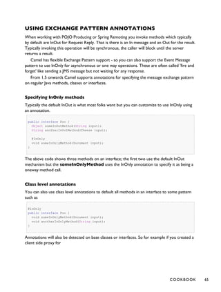 USING EXCHANGE PATTERN ANNOTATIONS
When working with POJO Producing or Spring Remoting you invoke methods which typically
by default are InOut for Request Reply. That is there is an In message and an Out for the result.
Typically invoking this operation will be synchronous, the caller will block until the server
returns a result.
Camel has flexible Exchange Pattern support - so you can also support the Event Message
pattern to use InOnly for asynchronous or one way operations. These are often called 'fire and
forget' like sending a JMS message but not waiting for any response.
From 1.5 onwards Camel supports annotations for specifying the message exchange pattern
on regular Java methods, classes or interfaces.
Specifying InOnly methods
Typically the default InOut is what most folks want but you can customize to use InOnly using
an annotation.
public interface Foo {
Object someInOutMethod(String input);
String anotherInOutMethod(Cheese input);
@InOnly
void someInOnlyMethod(Document input);
}
The above code shows three methods on an interface; the first two use the default InOut
mechanism but the someInOnlyMethod uses the InOnly annotation to specify it as being a
oneway method call.
Class level annotations
You can also use class level annotations to default all methods in an interface to some pattern
such as
@InOnly
public interface Foo {
void someInOnlyMethod(Document input);
void anotherInOnlyMethod(String input);
}
Annotations will also be detected on base classes or interfaces. So for example if you created a
client side proxy for
COOKBOOK 65
 