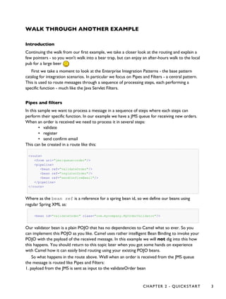 WALK THROUGH ANOTHER EXAMPLE
Introduction
Continuing the walk from our first example, we take a closer look at the routing and explain a
few pointers - so you won't walk into a bear trap, but can enjoy an after-hours walk to the local
pub for a large beer
First we take a moment to look at the Enterprise Integration Patterns - the base pattern
catalog for integration scenarios. In particular we focus on Pipes and Filters - a central pattern.
This is used to route messages through a sequence of processing steps, each performing a
specific function - much like the Java Servlet Filters.
Pipes and filters
In this sample we want to process a message in a sequence of steps where each steps can
perform their specific function. In our example we have a JMS queue for receiving new orders.
When an order is received we need to process it in several steps:
▪ validate
▪ register
▪ send confirm email
This can be created in a route like this:
<route>
<from uri="jms:queue:order"/>
<pipeline>
<bean ref="validateOrder"/>
<bean ref="registerOrder"/>
<bean ref="sendConfirmEmail"/>
</pipeline>
</route>
Where as the bean ref is a reference for a spring bean id, so we define our beans using
regular Spring XML as:
<bean id="validateOrder" class="com.mycompany.MyOrderValidator"/>
Our validator bean is a plain POJO that has no dependencies to Camel what so ever. So you
can implement this POJO as you like. Camel uses rather intelligent Bean Binding to invoke your
POJO with the payload of the received message. In this example we will not dig into this how
this happens. You should return to this topic later when you got some hands on experience
with Camel how it can easily bind routing using your existing POJO beans.
So what happens in the route above. Well when an order is received from the JMS queue
the message is routed like Pipes and Filters:
1. payload from the JMS is sent as input to the validateOrder bean
CHAPTER 2 - QUICKSTART 3
 
