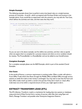 Simple Example
The following example shows how to perform some time based rules on a simple business
process of 2 activities - A and B - which correspond with Purchase Orders and Invoices in the
example above. If you would like to experiment with this scenario, you may edit this Test Case,
which defines the activities and rules, and then tests that they work.
return new ProcessBuilder(jpaTemplate, transactionTemplate) {
public void configure() throws Exception {
// let's define some activities, correlating on an XPath on the message bodies
ActivityBuilder a = activity("seda:a").name("a")
.correlate(xpath("/hello/@id"));
ActivityBuilder b = activity("seda:b").name("b")
.correlate(xpath("/hello/@id"));
// now let's add some rules
b.starts().after(a.completes())
.expectWithin(seconds(1))
.errorIfOver(seconds(errorTimeout)).to("mock:overdue");
}
};
As you can see in the above example, we first define two activities, and then rules to specify
when we expect them to complete for a process instance and when an error condition should
be raised.p. The ProcessBuilder is a RouteBuilder and can be added to any CamelContext.
Complete Example
For a complete example please see the BAM Example, which is part of the standard Camel
Examples
Use Cases
In the world of finance, a common requirement is tracking trades. Often a trader will submit a
Front Office Trade which then flows through the Middle Office and Back Office through various
systems to settle the trade so that money is exchanged. You may wish to test that the front and
back office trades match up within a certain time period; if they don't match or a back office
trade does not arrive within a required amount of time, you might signal an alarm.
EXTRACT TRANSFORM LOAD (ETL)
The ETL (Extract, Transform, Load) is a mechanism for loading data into systems or databases
using some kind of Data Format from a variety of sources; often files then using Pipes and
Filters, Message Translator and possible other Enterprise Integration Patterns.
COOKBOOK 69
 