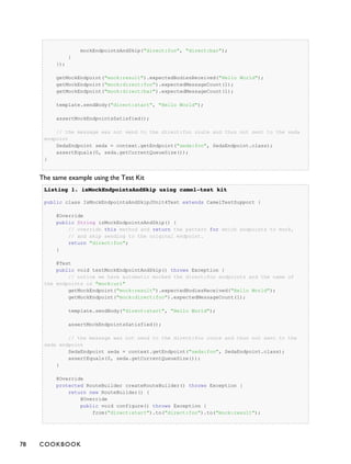 mockEndpointsAndSkip("direct:foo", "direct:bar");
}
});
getMockEndpoint("mock:result").expectedBodiesReceived("Hello World");
getMockEndpoint("mock:direct:foo").expectedMessageCount(1);
getMockEndpoint("mock:direct:bar").expectedMessageCount(1);
template.sendBody("direct:start", "Hello World");
assertMockEndpointsSatisfied();
// the message was not send to the direct:foo route and thus not sent to the seda
endpoint
SedaEndpoint seda = context.getEndpoint("seda:foo", SedaEndpoint.class);
assertEquals(0, seda.getCurrentQueueSize());
}
The same example using the Test Kit
Listing 1.Listing 1. isMockEndpointsAndSkip using camel-test kitisMockEndpointsAndSkip using camel-test kit
public class IsMockEndpointsAndSkipJUnit4Test extends CamelTestSupport {
@Override
public String isMockEndpointsAndSkip() {
// override this method and return the pattern for which endpoints to mock,
// and skip sending to the original endpoint.
return "direct:foo";
}
@Test
public void testMockEndpointAndSkip() throws Exception {
// notice we have automatic mocked the direct:foo endpoints and the name of
the endpoints is "mock:uri"
getMockEndpoint("mock:result").expectedBodiesReceived("Hello World");
getMockEndpoint("mock:direct:foo").expectedMessageCount(1);
template.sendBody("direct:start", "Hello World");
assertMockEndpointsSatisfied();
// the message was not send to the direct:foo route and thus not sent to the
seda endpoint
SedaEndpoint seda = context.getEndpoint("seda:foo", SedaEndpoint.class);
assertEquals(0, seda.getCurrentQueueSize());
}
@Override
protected RouteBuilder createRouteBuilder() throws Exception {
return new RouteBuilder() {
@Override
public void configure() throws Exception {
from("direct:start").to("direct:foo").to("mock:result");
78 COOKBOOK
 